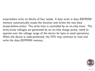erase-before write on blocks of four words. A byte write in data EEPROM
memory automatically erases the location and writes the new data
(erase-before-write). The write time is controlled by an on-chip timer. The
write/erase voltages are generated by an on-chip charge pump, rated to
operate over the voltage range of the device for byte or word operations.
When the device is code-protected, the CPU may continue to read and
write the data EEPROM memory.
48 / 79
 