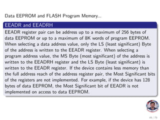 Data EEPROM and FLASH Program Memory...
EEADR and EEADRH
EEADR register pair can be address up to a maximum of 256 bytes of
data EEPROM or up to a maximum of 8K words of program EEPROM.
When selecting a data address value, only the LS (least significant) Byte
of the address is written to the EEADR register. When selecting a
program address value, the MS Byte (most significant) of the address is
written to the EEADRH register and the LS Byte (least significant) is
written to the EEADR register. If the device contains less memory than
the full address reach of the address register pair, the Most Significant bits
of the registers are not implemented. For example, if the device has 128
bytes of data EEPROM, the Most Significant bit of EEADR is not
implemented on access to data EEPROM.
49 / 79
 
