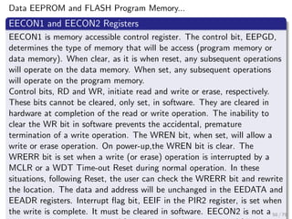 Data EEPROM and FLASH Program Memory...
EECON1 and EECON2 Registers
EECON1 is memory accessible control register. The control bit, EEPGD,
determines the type of memory that will be access (program memory or
data memory). When clear, as it is when reset, any subsequent operations
will operate on the data memory. When set, any subsequent operations
will operate on the program memory.
Control bits, RD and WR, initiate read and write or erase, respectively.
These bits cannot be cleared, only set, in software. They are cleared in
hardware at completion of the read or write operation. The inability to
clear the WR bit in software prevents the accidental, premature
termination of a write operation. The WREN bit, when set, will allow a
write or erase operation. On power-up,the WREN bit is clear. The
WRERR bit is set when a write (or erase) operation is interrupted by a
MCLR or a WDT Time-out Reset during normal operation. In these
situations, following Reset, the user can check the WRERR bit and rewrite
the location. The data and address will be unchanged in the EEDATA and
EEADR registers. Interrupt flag bit, EEIF in the PIR2 register, is set when
the write is complete. It must be cleared in software. EECON2 is not a 50 / 79
 