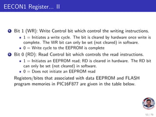 EECON1 Register... II
5 Bit 1 (WR): Write Control bit which control the writing instructions.
1 = Initiates a write cycle. The bit is cleared by hardware once write is
complete. The WR bit can only be set (not cleared) in software.
0 = Write cycle to the EEPROM is complete
6 Bit 0 (RD): Read Control bit which controls the read instructions.
1 = Initiates an EEPROM read; RD is cleared in hardware. The RD bit
can only be set (not cleared) in software.
0 = Does not initiate an EEPROM read
Registers/bites that associated with data EEPROM and FLASH
program memories in PIC16F877 are given in the table below.
53 / 79
 