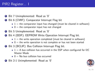 PIR2 Register... I
1 Bit 7 Unimplemented: Read as ’0’
2 Bit 6 (CMIF): Comparator Interrupt Flag bit
1 = the comparator input has changed (must be cleared in software)
0 = the comparator input has not changed
3 Bit 5 Unimplemented: Read as ’0’
4 Bit 4 (EEIF): EEPROM Write Operation Interrupt Flag bit.
1 = the write operation completed (must be cleared in software)
0 = the write operation is not complete or has not been started
5 Bit 3 (BCLIF): Bus Collision Interrupt Flag bit.
1 = A bus collision has occurred in the SSP when configured for I2C
Master Mode
0 = No bus collision has occurred
6 Bit 2-1 Unimplemented: Read as ’0’
56 / 79
 