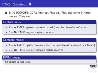 PIR2 Register... II
7 Bit 0 (CCP2IF): CCP2 Interrupt Flag bit. This also works in three
modes. They ere
Capture mode:
1 = A TMR1 register capture occurred (must be cleared in software)
0 = No TMR1 register capture occurred
Compare mode:
1 = A TMR1 register compare match occurred (must be cleared in software)
0 = No TMR1 register compare match occurred
PWM mode:
This mode is not used.
57 / 79
 