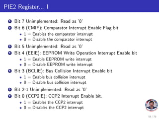 PIE2 Register... I
1 Bit 7 Unimplemented: Read as ’0’
2 Bit 6 (CMIF): Comparator Interrupt Enable Flag bit
1 = Enables the comparator interrupt
0 = Disable the comparator interrupt
3 Bit 5 Unimplemented: Read as ’0’
4 Bit 4 (EEIE): EEPROM Write Operation Interrupt Enable bit
1 = Enable EEPROM write interrupt
0 = Disable EEPROM write interrupt
5 Bit 3 (BCLIE): Bus Collision Interrupt Enable bit
1 = Enable bus collision interrupt
0 = Disable bus collision interrupt
6 Bit 2-1 Unimplemented: Read as ’0’
7 Bit 0 (CCP2IE): CCP2 Interrupt Enable bit.
1 = Enables the CCP2 interrupt
0 = Disables the CCP2 interrupt
59 / 79
 