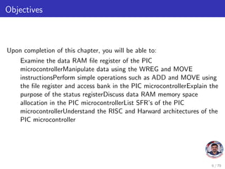 Objectives
Upon completion of this chapter, you will be able to:
Examine the data RAM file register of the PIC
microcontrollerManipulate data using the WREG and MOVE
instructionsPerform simple operations such as ADD and MOVE using
the file register and access bank in the PIC microcontrollerExplain the
purpose of the status registerDiscuss data RAM memory space
allocation in the PIC microcontrollerList SFR’s of the PIC
microcontrollerUnderstand the RISC and Harward architectures of the
PIC microcontroller
6 / 79
 