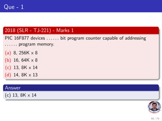 Que - 1
2018 (SLR - TJ-221) - Marks 1
PIC 16F877 devices . . . . . . bit program counter capable of addressing
. . . . . . program memory.
(a) 8, 256K x 8
(b) 16, 64K x 8
(c) 13, 8K x 14
(d) 14, 8K x 13
Answer
(c) 13, 8K x 14
60 / 79
 