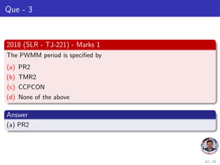 Que - 3
2018 (SLR - TJ-221) - Marks 1
The PWMM period is specified by
(a) PR2
(b) TMR2
(c) CCPCON
(d) None of the above
Answer
(a) PR2
62 / 79
 