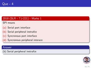 Que - 4
2018 (SLR - TJ-221) - Marks 1
SPI means
(a) Serial port interface
(b) Serial peripheral inetrafce
(c) Syncronous port interface
(d) Syncronous peripheral interace
Answer
(b) Serial peripheral inetrafce
63 / 79
 
