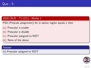 Que - 5
2018 (SLR - TJ-221) - Marks 1
PSA (Prescale assignment) bit in option regiter equals 1 then
(a) Prescalar is enable
(b) Prescalar is disable
(c) Prescalar assigned to WDT
(d) None of the above
Answer
(c) Prescalar assigned to WDT
64 / 79
 