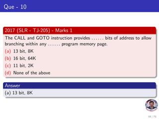 Que - 10
2017 (SLR - TJ-205) - Marks 1
The CALL and GOTO instruction provides . . . . . . bits of address to allow
branching within any . . . . . . program memory page.
(a) 13 bit, 8K
(b) 16 bit, 64K
(c) 11 bit, 2K
(d) None of the above
Answer
(a) 13 bit, 8K
69 / 79
 