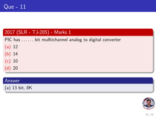 Que - 11
2017 (SLR - TJ-205) - Marks 1
PIC has . . . . . . bit mulltichannel analog to digital converter
(a) 12
(b) 14
(c) 10
(d) 20
Answer
(a) 13 bit, 8K
70 / 79
 