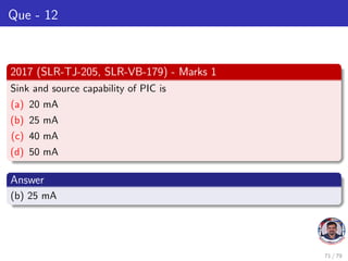 Que - 12
2017 (SLR-TJ-205, SLR-VB-179) - Marks 1
Sink and source capability of PIC is
(a) 20 mA
(b) 25 mA
(c) 40 mA
(d) 50 mA
Answer
(b) 25 mA
71 / 79
 