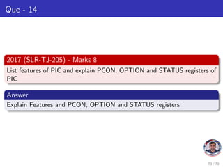 Que - 14
2017 (SLR-TJ-205) - Marks 8
List features of PIC and explain PCON, OPTION and STATUS registers of
PIC
Answer
Explain Features and PCON, OPTION and STATUS registers
73 / 79
 