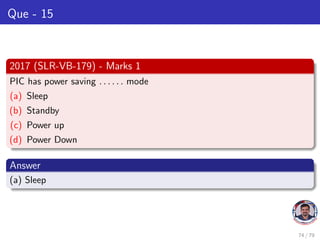 Que - 15
2017 (SLR-VB-179) - Marks 1
PIC has power saving . . . . . . mode
(a) Sleep
(b) Standby
(c) Power up
(d) Power Down
Answer
(a) Sleep
74 / 79
 