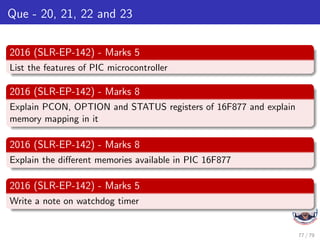 Que - 20, 21, 22 and 23
2016 (SLR-EP-142) - Marks 5
List the features of PIC microcontroller
2016 (SLR-EP-142) - Marks 8
Explain PCON, OPTION and STATUS registers of 16F877 and explain
memory mapping in it
2016 (SLR-EP-142) - Marks 8
Explain the different memories available in PIC 16F877
2016 (SLR-EP-142) - Marks 5
Write a note on watchdog timer
77 / 79
 