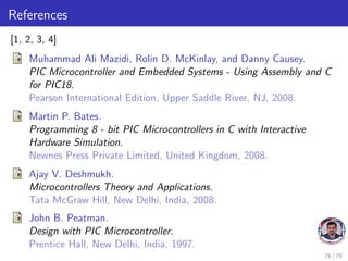 References
[1, 2, 3, 4]
Muhammad Ali Mazidi, Rolin D. McKinlay, and Danny Causey.
PIC Microcontroller and Embedded Systems - Using Assembly and C
for PIC18.
Pearson International Edition, Upper Saddle River, NJ, 2008.
Martin P. Bates.
Programming 8 - bit PIC Microcontrollers in C with Interactive
Hardware Simulation.
Newnes Press Private Limited, United Kingdom, 2008.
Ajay V. Deshmukh.
Microcontrollers Theory and Applications.
Tata McGraw Hill, New Delhi, India, 2008.
John B. Peatman.
Design with PIC Microcontroller.
Prentice Hall, New Delhi, India, 1997.
78 / 79
 