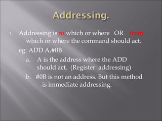 1. Addressing is to which or where OR from
which or where the command should act.
eg: ADD A,#0B
a. A is the address where the ADD
should act. (Register addressing)
b. #0B is not an address. But this method
is immediate addressing.
 
