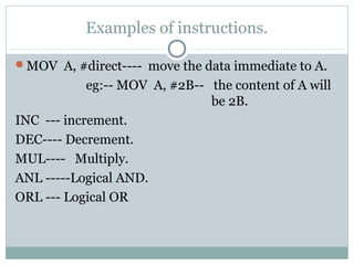 Examples of instructions.
MOV A, #direct---- move the data immediate to A.
eg:-- MOV A, #2B-- the content of A will
be 2B.
INC --- increment.
DEC---- Decrement.
MUL---- Multiply.
ANL -----Logical AND.
ORL --- Logical OR
 