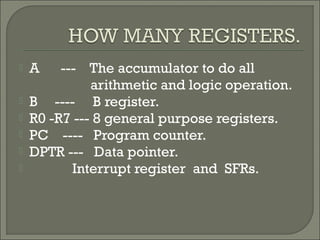  A --- The accumulator to do all
arithmetic and logic operation.
 B ---- B register.
 R0 -R7 --- 8 general purpose registers.
 PC ---- Program counter.
 DPTR --- Data pointer.
 Interrupt register and SFRs.
 