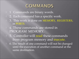  1 Commands are binary words.
 2. Each command has a specific work.
 3. This work is done on MEMORY, REGISTERS,
or PORTS.
 4. These commands are stored in
PROGRAM MEMORY.
 5. Controller will read these commands
from program memory and execute.
 6. The result of one command will not be changed
until the execution of another command at the
same destination.
 