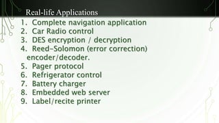 Real-life Applications 
1. Complete navigation application 
2. Car Radio control 
3. DES encryption / decryption 
4. Reed-Solomon (error correction) 
encoder/decoder. 
5. Pager protocol 
6. Refrigerator control 
7. Battery charger 
8. Embedded web server 
9. Label/recite printer 
 