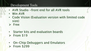Development Tools 
• AVR Studio -front end for all AVR tools 
• Win AVR 
• Code Vision (Evaluation version with limited code 
size) 
 Free 
• Starter kits and evaluation boards 
 From $19 
• On-Chip Debuggers and Emulators 
 From $299 
 