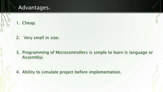 Advantages. 
1. Cheap. 
2. Very small in size. 
3. Programming of Microcontrollers is simple to learn (c language or 
Assembly). 
4. Ability to simulate project before implementation. 
 