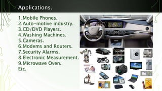 Applications. 
1.Mobile Phones. 
2.Auto-motive industry. 
3.CD/DVD Players. 
4.Washing Machines. 
5.Cameras. 
6.Modems and Routers. 
7.Security Alarms. 
8.Electronic Measurement. 
9.Microwave Oven. 
Etc. 
 