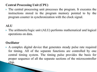 Central Processing Unit (CPU) 
 The central processing unit processes the program. It executes the 
instructions stored in the program memory pointed to by the 
program counter in synchronization with the clock signal. 
ALU 
 The arithmetic/logic unit (ALU) performs mathematical and logical 
operations on data. 
Oscillator 
 A complex digital device that generates steady pulse rate required 
for timing. All of the separate functions are controlled by one 
central timing system. The timing pulse provides the basis for 
proper sequence of all the separate sections of the microcontroller 
chip. 
 