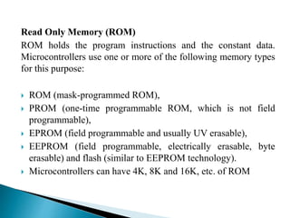 Read Only Memory (ROM) 
ROM holds the program instructions and the constant data. 
Microcontrollers use one or more of the following memory types 
for this purpose: 
 ROM (mask-programmed ROM), 
 PROM (one-time programmable ROM, which is not field 
programmable), 
 EPROM (field programmable and usually UV erasable), 
 EEPROM (field programmable, electrically erasable, byte 
erasable) and flash (similar to EEPROM technology). 
 Microcontrollers can have 4K, 8K and 16K, etc. of ROM 
 