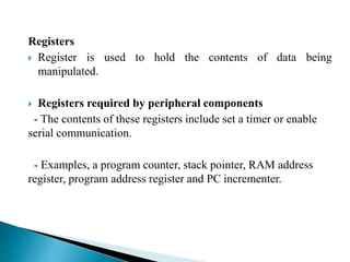 Registers 
 Register is used to hold the contents of data being 
manipulated. 
 Registers required by peripheral components 
- The contents of these registers include set a timer or enable 
serial communication. 
- Examples, a program counter, stack pointer, RAM address 
register, program address register and PC incrementer. 
 