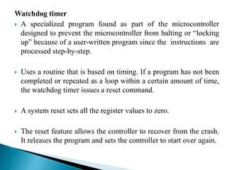 Watchdog timer 
 A specialized program found as part of the microcontroller 
designed to prevent the microcontroller from halting or “locking 
up” because of a user-written program since the instructions are 
processed step-by-step. 
 Uses a routine that is based on timing. If a program has not been 
completed or repeated as a loop within a certain amount of time, 
the watchdog timer issues a reset command. 
 A system reset sets all the register values to zero. 
 The reset feature allows the controller to recover from the crash. 
It releases the program and sets the controller to start over again. 
 