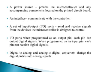  A power source - powers the microcontroller and any 
accompanying components located on the printed circuit board. 
 An interface - communicate with the controller. 
 A set of input/output (I/O) ports - send and receive signals 
from the devices the microcontroller is designed to control. 
 I/O ports when programmed as an output pin, each pin can 
output digital signals. When programmed as an input pin, each 
pin can receive digital signals. 
 Digital-to-analog and analog-to-digital converters change the 
digital pulses into analog signals. 
 