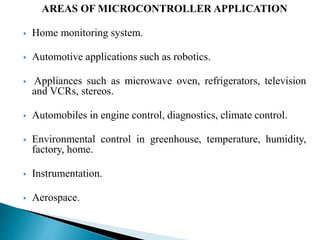 AREAS OF MICROCONTROLLER APPLICATION 
 Home monitoring system. 
 Automotive applications such as robotics. 
 Appliances such as microwave oven, refrigerators, television 
and VCRs, stereos. 
 Automobiles in engine control, diagnostics, climate control. 
 Environmental control in greenhouse, temperature, humidity, 
factory, home. 
 Instrumentation. 
 Aerospace. 
 