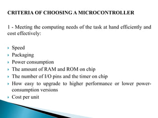 CRITERIA OF CHOOSINGA MICROCONTROLLER 
1 - Meeting the computing needs of the task at hand efficiently and 
cost effectively: 
 Speed 
 Packaging 
 Power consumption 
 The amount of RAM and ROM on chip 
 The number of I/O pins and the timer on chip 
 How easy to upgrade to higher performance or lower power-consumption 
versions 
 Cost per unit 
 