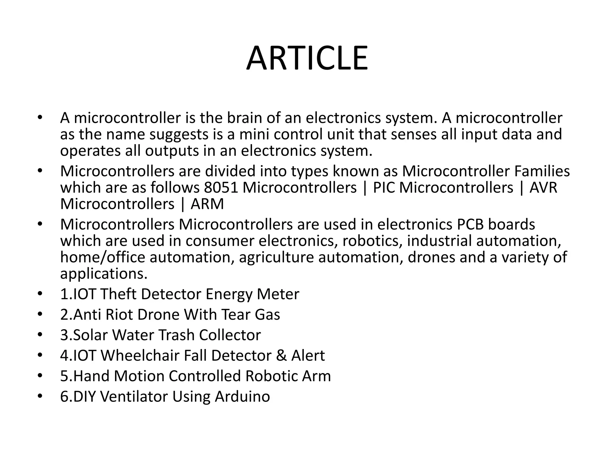 ARTICLE
• A microcontroller is the brain of an electronics system. A microcontroller
as the name suggests is a mini control unit that senses all input data and
operates all outputs in an electronics system.
• Microcontrollers are divided into types known as Microcontroller Families
which are as follows 8051 Microcontrollers | PIC Microcontrollers | AVR
Microcontrollers | ARM
• Microcontrollers Microcontrollers are used in electronics PCB boards
which are used in consumer electronics, robotics, industrial automation,
home/office automation, agriculture automation, drones and a variety of
applications.
• 1.IOT Theft Detector Energy Meter
• 2.Anti Riot Drone With Tear Gas
• 3.Solar Water Trash Collector
• 4.IOT Wheelchair Fall Detector & Alert
• 5.Hand Motion Controlled Robotic Arm
• 6.DIY Ventilator Using Arduino