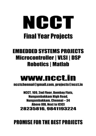 NCCT                            www.ncct.in
                                ncctchennai@gmail.com



          NCCT
Promise for the Best Projects   28235816, 9841193224




           Final Year Projects

 EMBEDDED SYSTEMS PROJECTS
  Microcontroller | VLSI | DSP
      Robotics | Matlab

        www.ncct.in
  ncctchennai@gmail.com, projects@ncct.in

          NCCT, 109, 2nd Floor, Bombay Flats,
             Nungambakkam High Road,
            Nungambakkam, Chennai – 34
               Above IOB, Next to ICICI
        28235816, 9841193224


  PROMISE FOR THE BEST PROJECTS
  NCCT, 109, 2 nd Floor, Bombay Flats, Nungambakkam High
 Road, Nungambakkam, Chennai – 34. http://www.ncct.in/
 