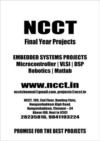 NCC
                                          www.ncct.in
                                          ncctchennai@gmail.com
                                          28235816, 9841193224

T
            NCCT
Promise for the Best Projects




              Final Year Projects

 EMBEDDED SYSTEMS PROJECTS
  Microcontroller | VLSI | DSP
      Robotics | Matlab

          www.ncct.in
  ncctchennai@gmail.com, projects@ncct.in

             NCCT, 109, 2nd Floor, Bombay Flats,
                Nungambakkam High Road,
               Nungambakkam, Chennai – 34
                  Above IOB, Next to ICICI
          28235816, 9841193224
 N C C T , 1 0 9 , 2 nd F l o o r , B o m b a y F l a t s , N u n g a m b a k k a m
        High Road, Nungambakkam, Chennai – 34.
  PROMISE FOR THE BEST PROJECTS
          http://www.ncct.in/
 