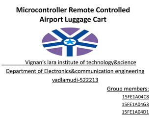 Microcontroller Remote Controlled
Airport Luggage Cart
Vignan’s lara institute of technology&science
Department of Electronics&communication engineering
vadlamudi-522213
Group members:
15FE1A04C8
15FE1A04G3
15FE1A04D1
 