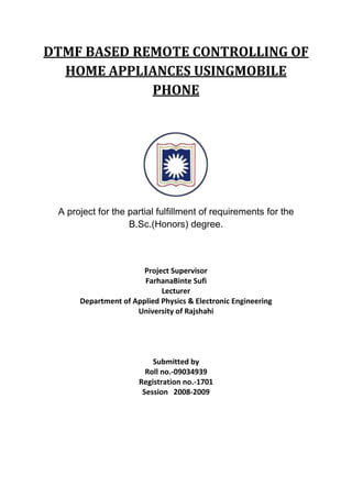 DTMF BASED REMOTE CONTROLLING OF
HOME APPLIANCES USINGMOBILE
PHONE
A project for the partial fulfillment of requirements for the
B.Sc.(Honors) degree.
Project Supervisor
FarhanaBinte Sufi
Lecturer
Department of Applied Physics & Electronic Engineering
University of Rajshahi
Submitted by
Roll no.-09034939
Registration no.-1701
Session 2008-2009
 