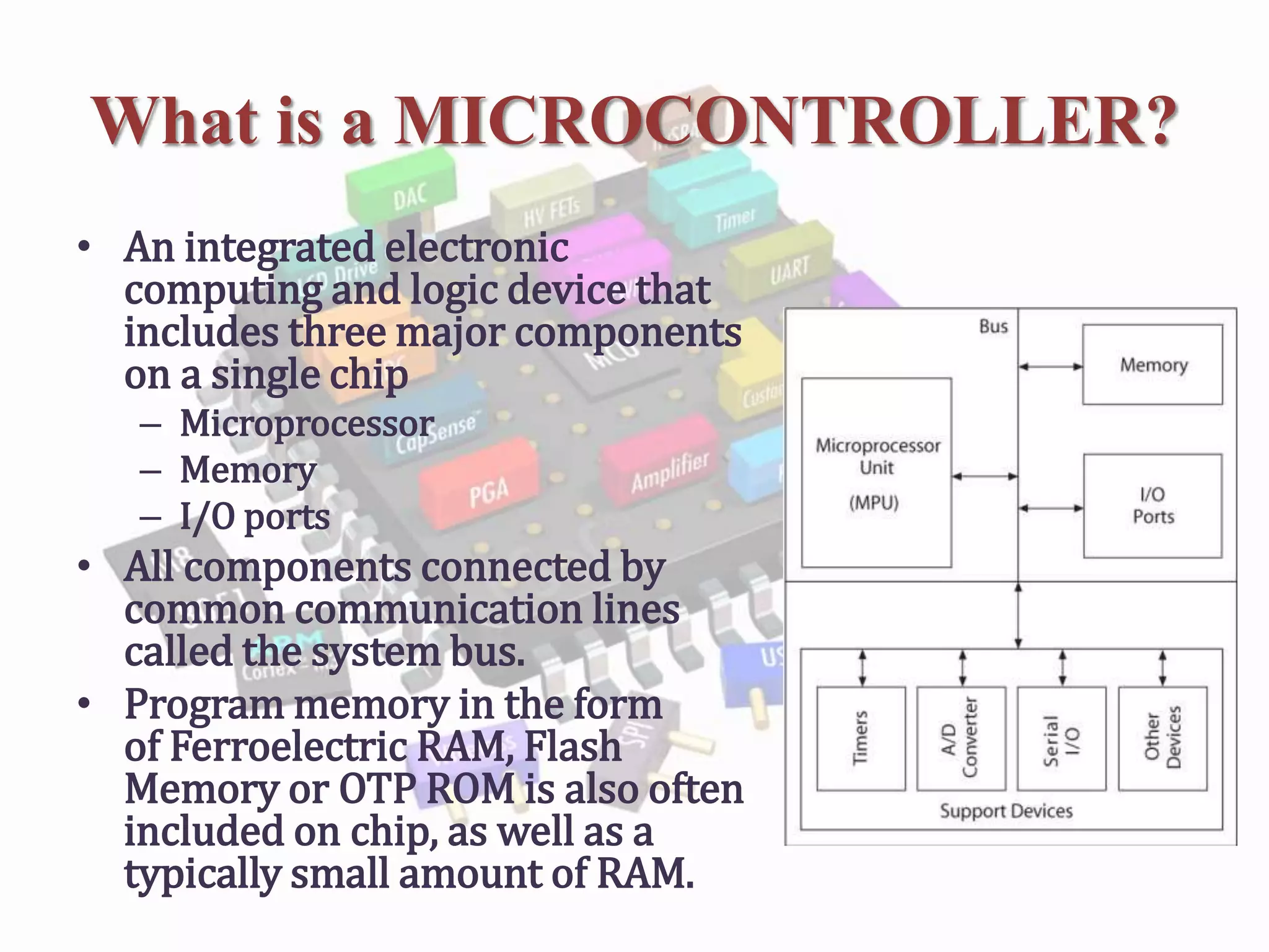 What is a MICROCONTROLLER?
• An integrated electronic
computing and logic device that
includes three major components
on a single chip
– Microprocessor
– Memory
– I/O ports
• All components connected by
common communication lines
called the system bus.
• Program memory in the form
of Ferroelectric RAM, Flash
Memory or OTP ROM is also often
included on chip, as well as a
typically small amount of RAM.
 