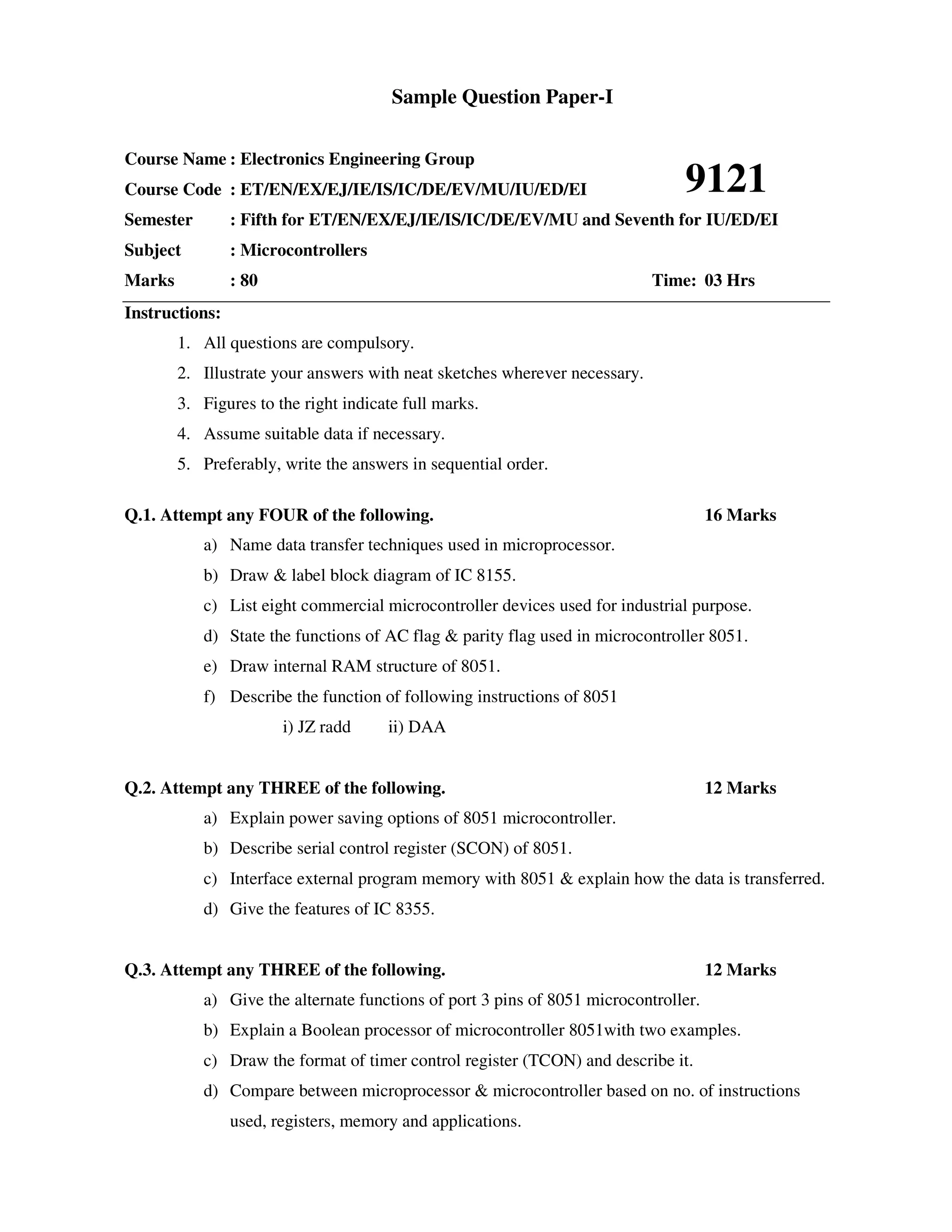 Sample Question Paper-I

Course Name : Electronics Engineering Group
Course Code : ET/EN/EX/EJ/IE/IS/IC/DE/EV/MU/IU/ED/EI                           9121
Semester        : Fifth for ET/EN/EX/EJ/IE/IS/IC/DE/EV/MU and Seventh for IU/ED/EI
Subject         : Microcontrollers
Marks           : 80                                                        Time: 03 Hrs
Instructions:
        1. All questions are compulsory.
        2. Illustrate your answers with neat sketches wherever necessary.
        3. Figures to the right indicate full marks.
        4. Assume suitable data if necessary.
        5. Preferably, write the answers in sequential order.

Q.1. Attempt any FOUR of the following.                                              16 Marks
           a) Name data transfer techniques used in microprocessor.
           b) Draw & label block diagram of IC 8155.
           c) List eight commercial microcontroller devices used for industrial purpose.
           d) State the functions of AC flag & parity flag used in microcontroller 8051.
           e) Draw internal RAM structure of 8051.
           f) Describe the function of following instructions of 8051
                       i) JZ radd     ii) DAA


Q.2. Attempt any THREE of the following.                                             12 Marks
           a) Explain power saving options of 8051 microcontroller.
           b) Describe serial control register (SCON) of 8051.
           c) Interface external program memory with 8051 & explain how the data is transferred.
           d) Give the features of IC 8355.


Q.3. Attempt any THREE of the following.                                             12 Marks
           a) Give the alternate functions of port 3 pins of 8051 microcontroller.
           b) Explain a Boolean processor of microcontroller 8051with two examples.
           c) Draw the format of timer control register (TCON) and describe it.
           d) Compare between microprocessor & microcontroller based on no. of instructions
                used, registers, memory and applications.
 