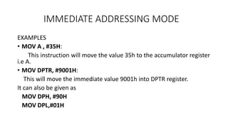 IMMEDIATE ADDRESSING MODE
EXAMPLES
• MOV A , #35H:
This instruction will move the value 35h to the accumulator register
i.e A.
• MOV DPTR, #9001H:
This will move the immediate value 9001h into DPTR register.
It can also be given as
MOV DPH, #90H
MOV DPL,#01H
 
