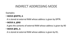 INDIRECT ADDRESSING MODE
Examples:
• MOVX @DPTR, A
A is stored at external RAM whose address is given by DPTR.
• MOVX A, @R0
A gets the contents of external RAM whose address is given by R0
• MOVX @R1, A
A is stored at external RAM whose address is given by R1.
 
