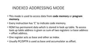 INDEXED ADDRESSING MODE
• This mode is used to access data from code memory or program
memory.
• Every instruction has ‘C’ to indicate code memory.
• ROM has permanent data which is stored in look up table. To access
look up table address is given as sum of two registers i.e base address
+ offset address.
• One register acts as base and other as index.
• Usually PC/DPTR is used as base and accumulator as offset.
 