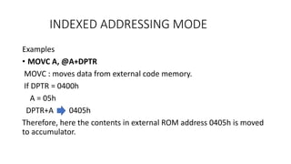 INDEXED ADDRESSING MODE
Examples
• MOVC A, @A+DPTR
MOVC : moves data from external code memory.
If DPTR = 0400h
A = 05h
DPTR+A 0405h
Therefore, here the contents in external ROM address 0405h is moved
to accumulator.
 