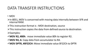DATA TRANSFER INSTRUCTIONS
• MOV
In 8051, MOV is concerned with moving data internally between SFR and
internal RAM.
This instruction format is : MOV destination, source
This instruction copies the data from defined source to destination.
Examples:
MOV R2, #80h: move immediate value 80h to register R2.
MOV R4, A: Copy data from accumulator to R4.
MOV DPTR, #0F22CH: Move immediate value 0F22Ch to DPTR
 