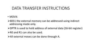 DATA TRANSFER INSTRUCTIONS
• MOVX:
8051 the external memory can be addressed using indirect
addressing mode only.
DPTR is used to hold address of external data (16-bit register)
R0 and R1 can also be used.
All external moves can be done through A.
 