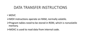 DATA TRANSFER INSTRUCTIONS
• MOVC
MOV instructions operate on RAM, normally volatile.
Program tables need to be stored in ROM, which is nonvolatile
memory.
MOVC is used to read data from internal code.
 
