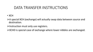 • XCH
A special XCH (exchange) will actually swap data between source and
destination.
Instruction must only use registers.
XCHD is special case of exchange where lower nibbles are exchanged.
DATA TRANSFER INSTRUCTIONS
 