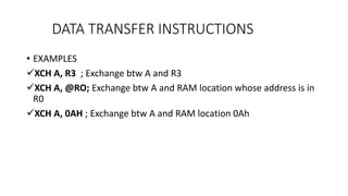 • EXAMPLES
XCH A, R3 ; Exchange btw A and R3
XCH A, @RO; Exchange btw A and RAM location whose address is in
R0
XCH A, 0AH ; Exchange btw A and RAM location 0Ah
DATA TRANSFER INSTRUCTIONS
 